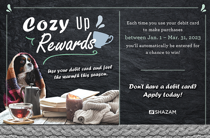 Cozy Up Rewards! Use your debit card and feel the warmth this season. Each time you use your debit card to make a purchase between Jan 1 and Mar 31, 2023 you'll automatically be entered for a chance to win! Don't have a debit card? Apply today!