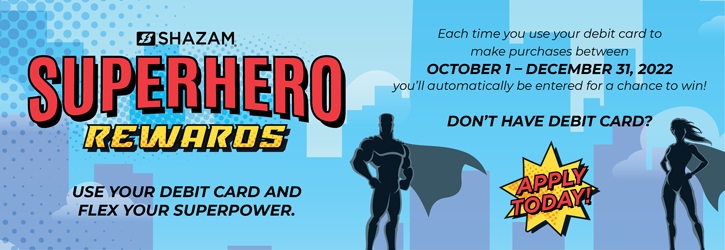 Superhero Rewards - Use your debit card and flex your superpower. Each time you use your debit card to make purchases from 10/01/2022 to 12/31/2022, you'll automatically be entered for a chance to win!