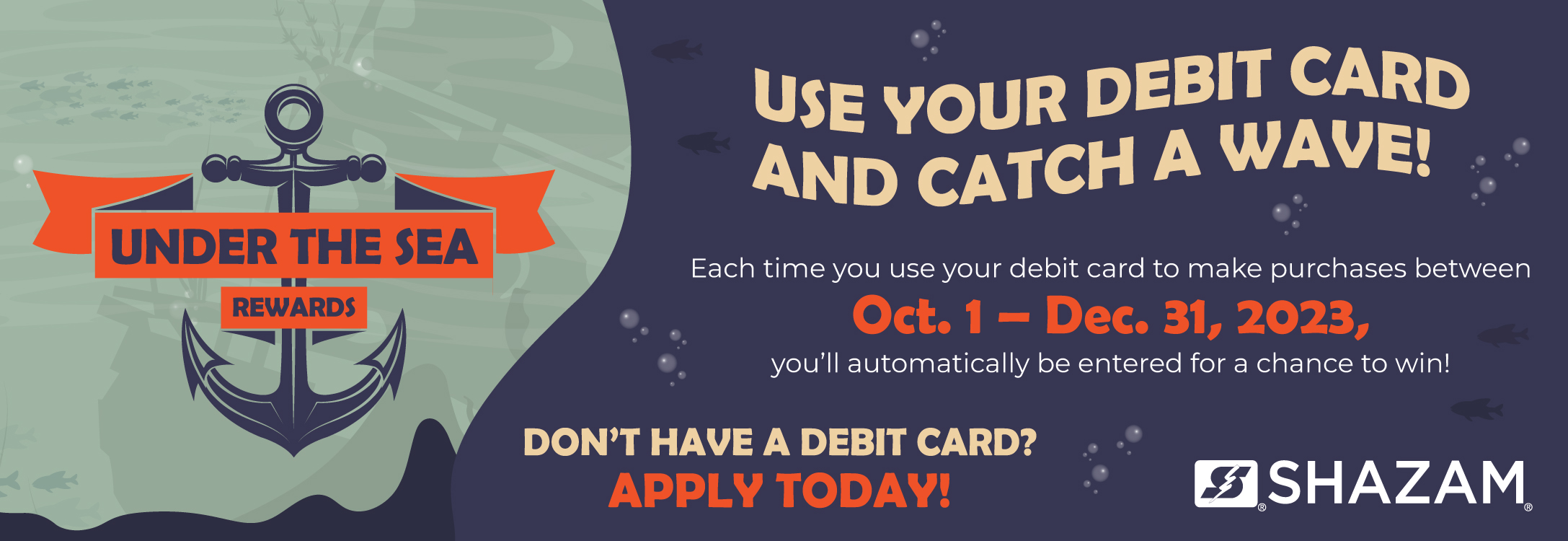 Under the Sea Rewards. Use your debit card and catch a wave! each time you use your debit card to make a purchase between October 1 and December 31, 2023 you'll be entered for a chance to win! Don't have a debit card? Apply today!